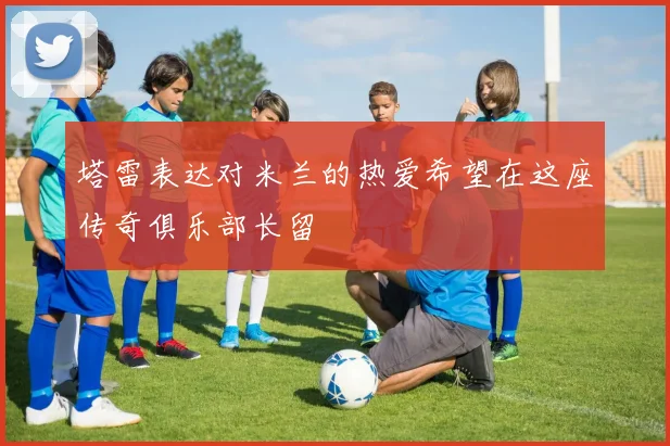 塔雷表达对米兰的热爱希望在这座传奇俱乐部长留