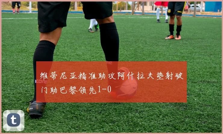 维蒂尼亚精准助攻阿什拉夫垫射破门助巴黎领先1-0