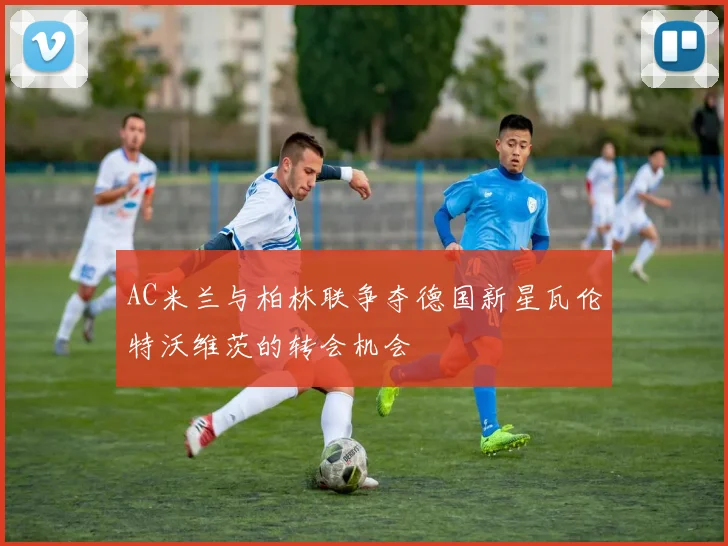 AC米兰与柏林联争夺德国新星瓦伦特沃维茨的转会机会