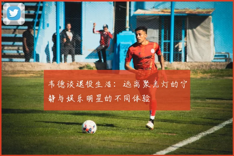 韦德谈退役生活：远离聚光灯的宁静与娱乐明星的不同体验