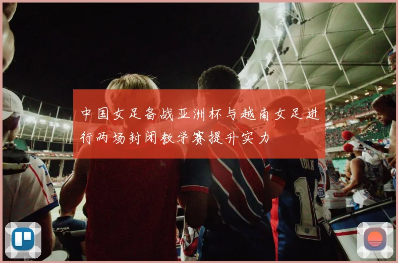 中国女足备战亚洲杯与越南女足进行两场封闭教学赛提升实力