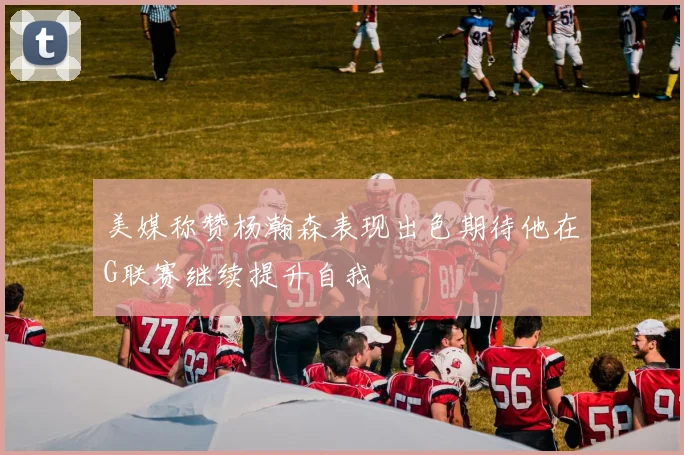 美媒称赞杨瀚森表现出色期待他在G联赛继续提升自我