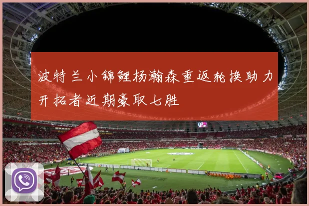 波特兰小锦鲤杨瀚森重返轮换助力开拓者近期豪取七胜