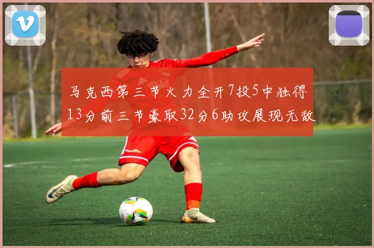 马克西第三节火力全开7投5中独得13分前三节豪取32分6助攻展现无敌续航