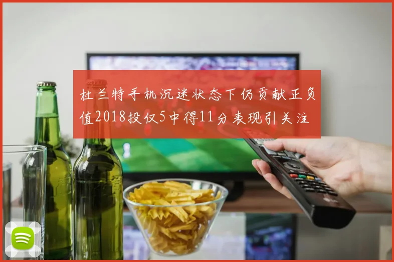 杜兰特手机沉迷状态下仍贡献正负值2018投仅5中得11分表现引关注