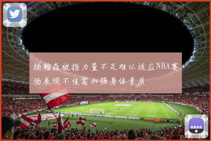 杨瀚森被指力量不足难以适应NBA赛场表现不佳需加强身体素质