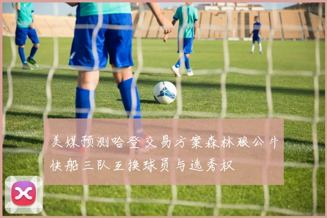 美媒预测哈登交易方案森林狼公牛快船三队互换球员与选秀权