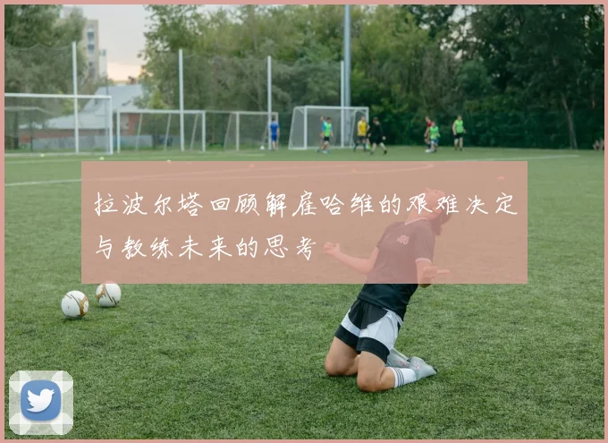 拉波尔塔回顾解雇哈维的艰难决定与教练未来的思考