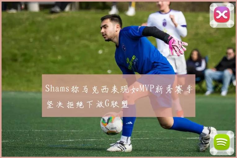Shams称马克西表现如MVP新秀赛季坚决拒绝下放G联盟