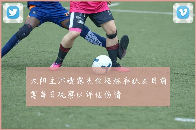 太阳主帅透露杰伦格林和狄龙目前需每日观察以评估伤情