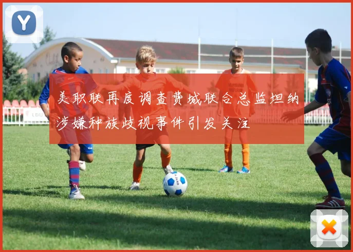 美职联再度调查费城联合总监坦纳涉嫌种族歧视事件引发关注