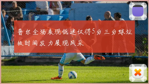 普尔全场表现低迷仅得5分三分球垃圾时间发力展现风采